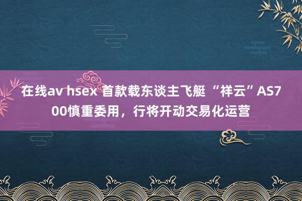 在线av hsex 首款载东谈主飞艇 “祥云”AS700慎重委用，行将开动交易化运营