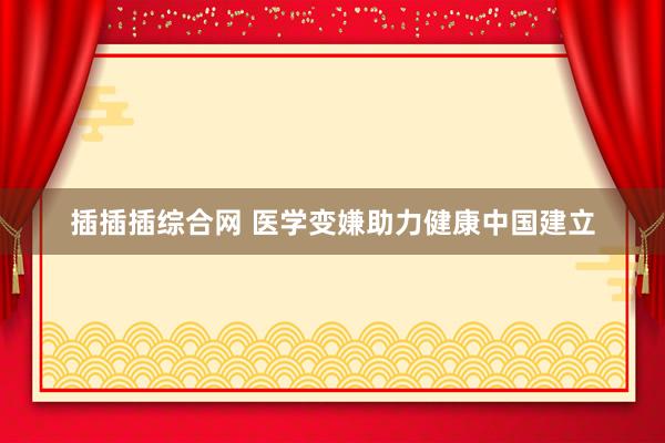 插插插综合网 医学变嫌助力健康中国建立