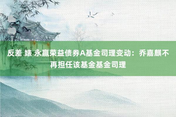 反差 婊 永赢荣益债券A基金司理变动：乔嘉麒不再担任该基金基金司理