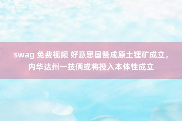 swag 免费视频 好意思国赞成原土锂矿成立，内华达州一技俩或将投入本体性成立