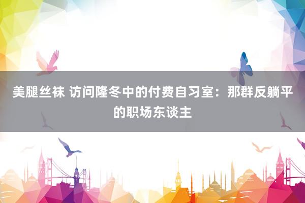 美腿丝袜 访问隆冬中的付费自习室：那群反躺平的职场东谈主