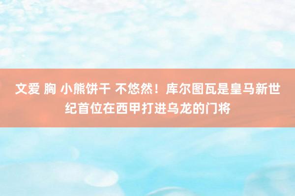 文爱 胸 小熊饼干 不悠然！库尔图瓦是皇马新世纪首位在西甲打进乌龙的门将