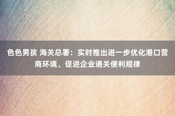 色色男孩 海关总署：实时推出进一步优化港口营商环境、促进企业通关便利规律