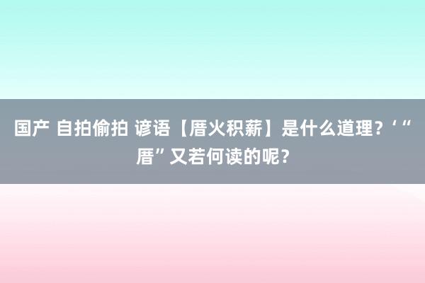 国产 自拍偷拍 谚语【厝火积薪】是什么道理？‘“厝”又若何读的呢？