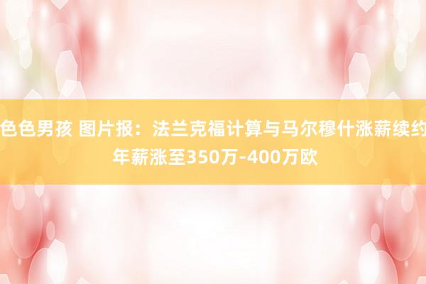 色色男孩 图片报：法兰克福计算与马尔穆什涨薪续约 年薪涨至350万-400万欧