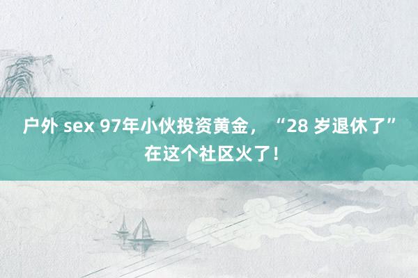 户外 sex 97年小伙投资黄金， “28 岁退休了” 在这个社区火了！