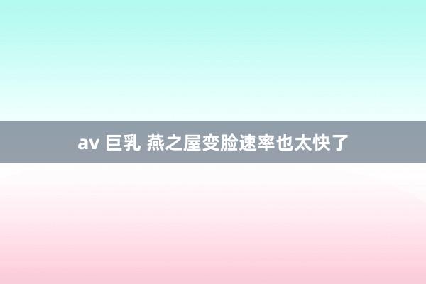 av 巨乳 燕之屋变脸速率也太快了