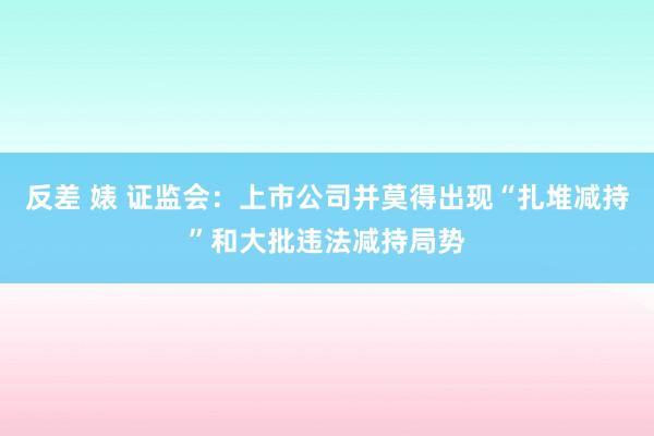 反差 婊 证监会：上市公司并莫得出现“扎堆减持”和大批违法减持局势