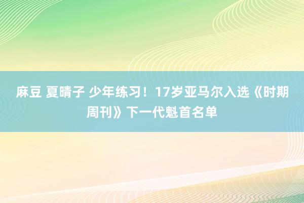 麻豆 夏晴子 少年练习！17岁亚马尔入选《时期周刊》下一代魁首名单