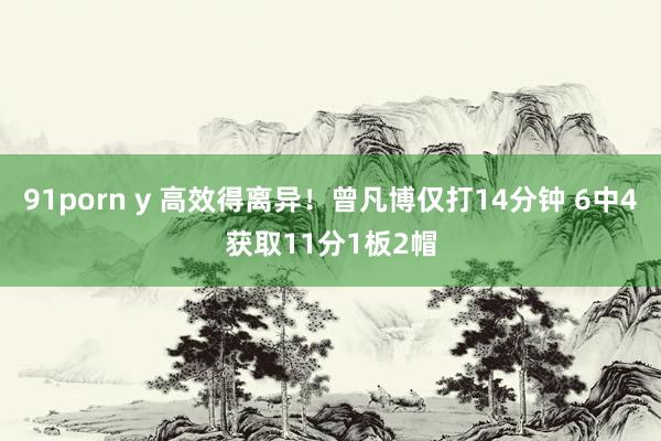91porn y 高效得离异！曾凡博仅打14分钟 6中4获取11分1板2帽