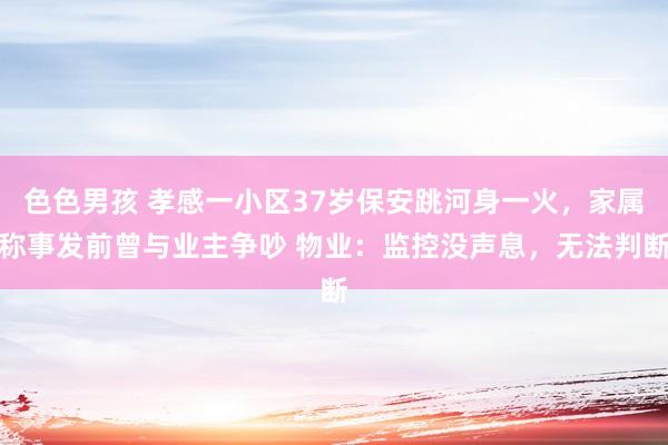 色色男孩 孝感一小区37岁保安跳河身一火，家属称事发前曾与业主争吵 物业：监控没声息，无法判断