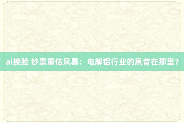 ai换脸 钞票重估风暴：电解铝行业的夙昔在那里？