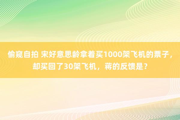 偷窥自拍 宋好意思龄拿着买1000架飞机的票子，却买回了30架飞机，蒋的反馈是？