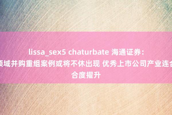lissa_sex5 chaturbate 海通证券：半导体领域并购重组案例或将不休出现 优秀上市公司产业连合度擢升