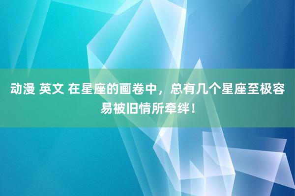 动漫 英文 在星座的画卷中，总有几个星座至极容易被旧情所牵绊！