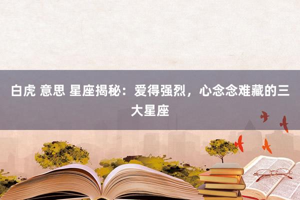 白虎 意思 星座揭秘：爱得强烈，心念念难藏的三大星座