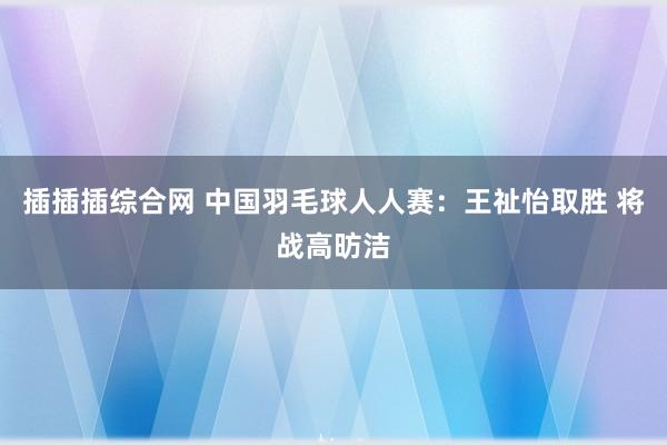 插插插综合网 中国羽毛球人人赛：王祉怡取胜 将战高昉洁