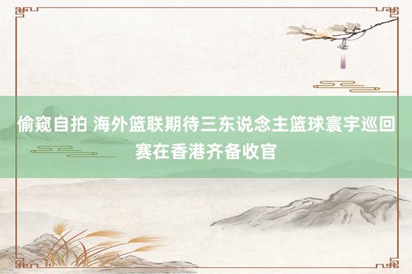偷窥自拍 海外篮联期待三东说念主篮球寰宇巡回赛在香港齐备收官