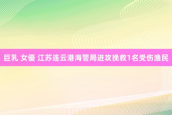 巨乳 女優 江苏连云港海警局进攻挽救1名受伤渔民