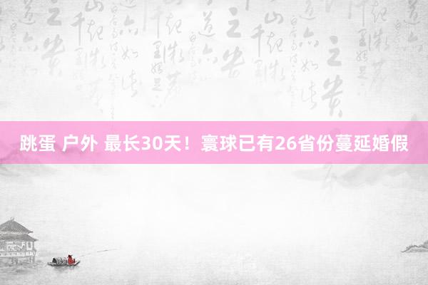 跳蛋 户外 最长30天！寰球已有26省份蔓延婚假
