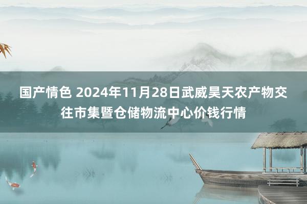 国产情色 2024年11月28日武威昊天农产物交往市集暨仓储物流中心价钱行情