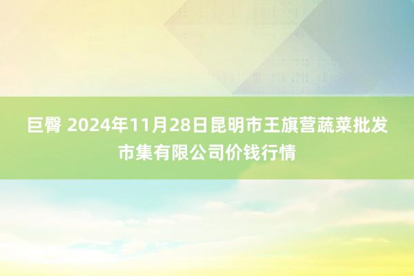 巨臀 2024年11月28日昆明市王旗营蔬菜批发市集有限公司价钱行情