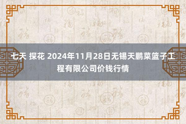 七天 探花 2024年11月28日无锡天鹏菜篮子工程有限公司价钱行情