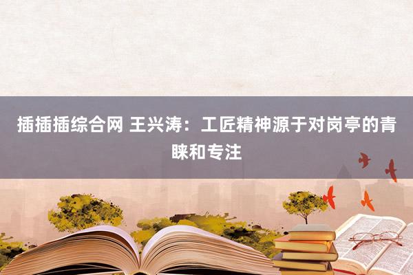 插插插综合网 王兴涛：工匠精神源于对岗亭的青睐和专注