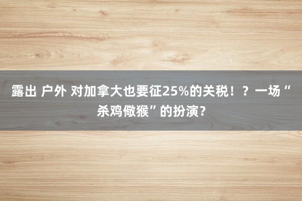 露出 户外 对加拿大也要征25%的关税！？一场“杀鸡儆猴”的扮演？
