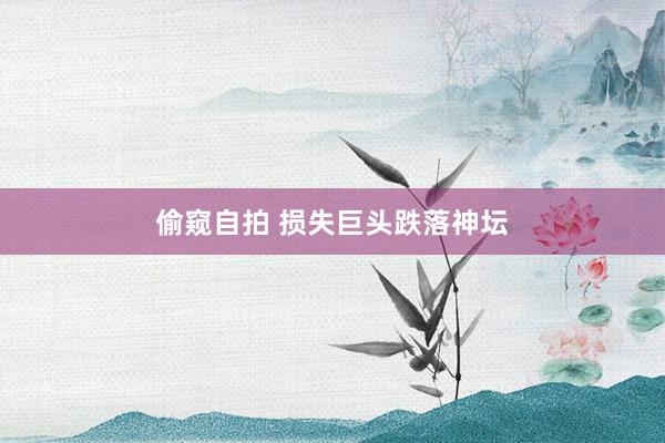 偷窥自拍 损失巨头跌落神坛
