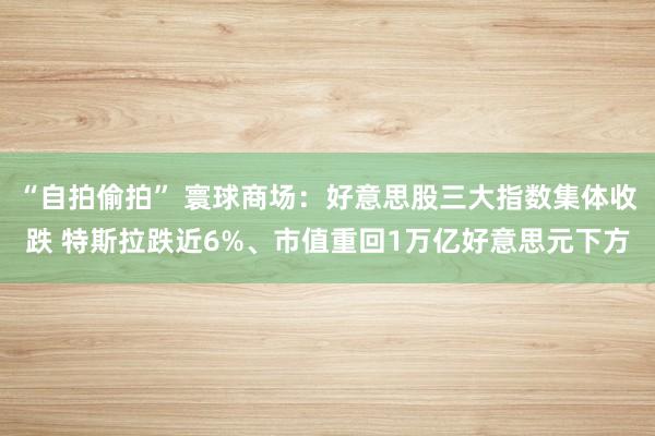 “自拍偷拍” 寰球商场：好意思股三大指数集体收跌 特斯拉跌近6%、市值重回1万亿好意思元下方