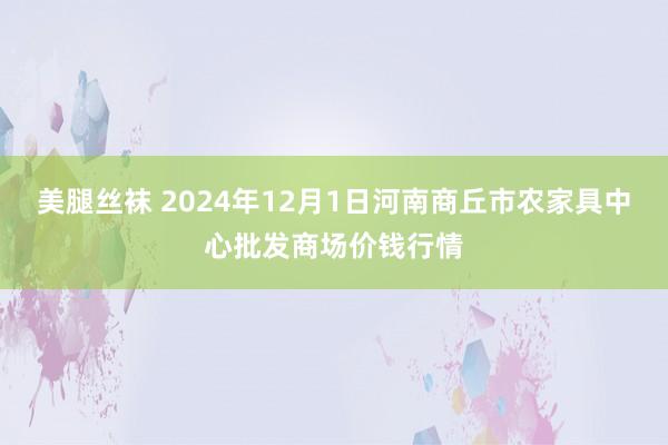 美腿丝袜 2024年12月1日河南商丘市农家具中心批发商场价钱行情