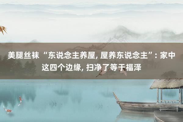 美腿丝袜 “东说念主养屋， 屋养东说念主”: 家中这四个边缘， 扫净了等于福泽