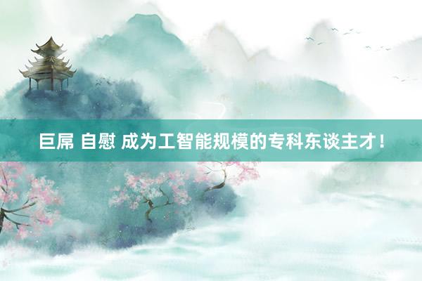 巨屌 自慰 成为工智能规模的专科东谈主才！