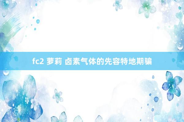 fc2 萝莉 卤素气体的先容特地期骗