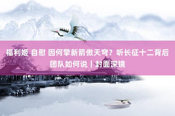 福利姬 自慰 因何擎新箭傲天穹？听长征十二背后团队如何说｜封面深镜