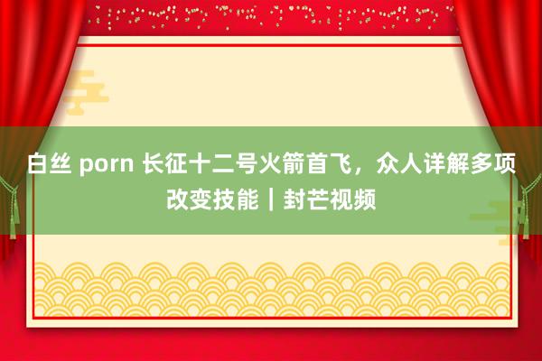白丝 porn 长征十二号火箭首飞，众人详解多项改变技能｜封芒视频