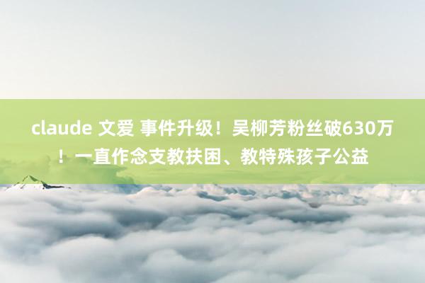 claude 文爱 事件升级！吴柳芳粉丝破630万！一直作念支教扶困、教特殊孩子公益