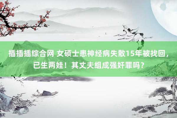 插插插综合网 女硕士患神经病失散15年被找回，已生两娃！其丈夫组成强奸罪吗？