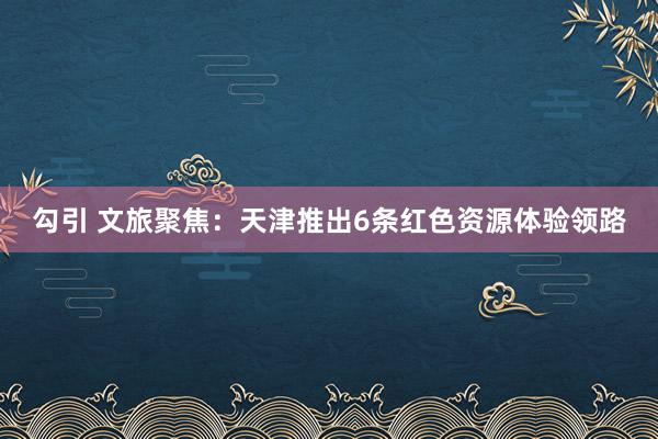 勾引 文旅聚焦：天津推出6条红色资源体验领路