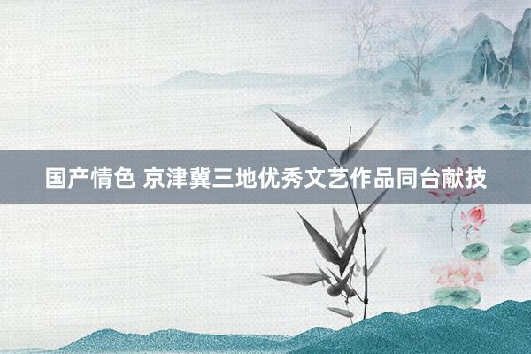 国产情色 京津冀三地优秀文艺作品同台献技
