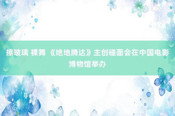 擦玻璃 裸舞 《绝地腾达》主创碰面会在中国电影博物馆举办