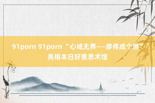 91porn 91porn “心域无界——廖伟成个展”亮相本日好意思术馆