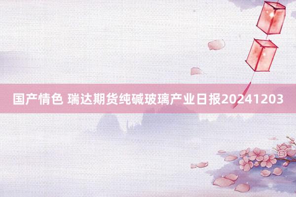 国产情色 瑞达期货纯碱玻璃产业日报20241203