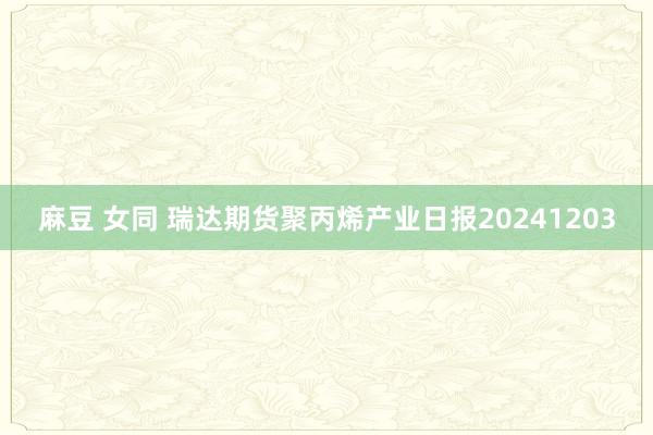 麻豆 女同 瑞达期货聚丙烯产业日报20241203