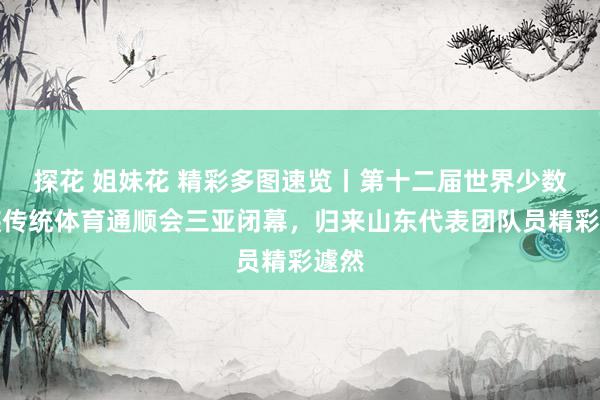 探花 姐妹花 精彩多图速览丨第十二届世界少数民族传统体育通顺会三亚闭幕，归来山东代表团队员精彩遽然