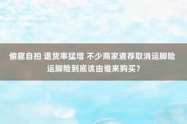 偷窥自拍 退货率猛增 不少商家遴荐取消运脚险 运脚险到底该由谁来购买？
