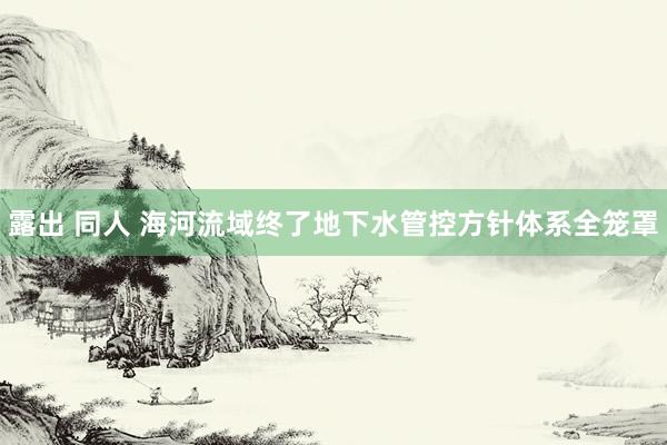 露出 同人 海河流域终了地下水管控方针体系全笼罩