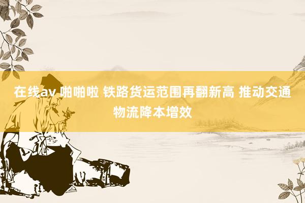 在线av 啪啪啦 铁路货运范围再翻新高 推动交通物流降本增效