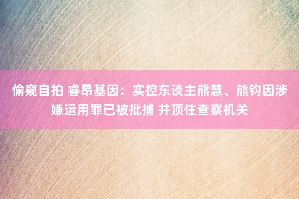 偷窥自拍 睿昂基因：实控东谈主熊慧、熊钧因涉嫌运用罪已被批捕 并顶住查察机关